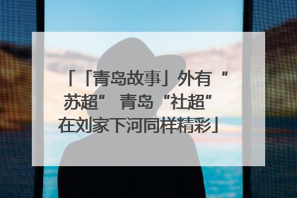 「青岛故事」外有“苏超” 青岛“社超”在刘家下河同样精彩