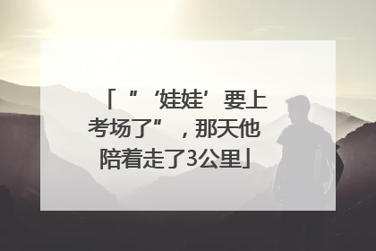 “‘娃娃’要上考场了”，那天他陪着走了3公里