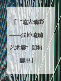 “琉光璃彩——淄博琉璃艺术展”即将展出