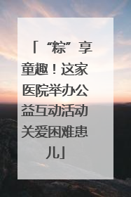 “粽”享童趣！这家医院举办公益互动活动关爱困难患儿