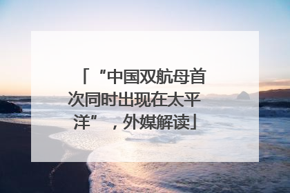 “中国双航母首次同时出现在太平洋”，外媒解读