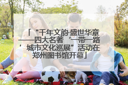 “千年文韵·盛世华章——四大名著‘一带一路’城市文化巡展”活动在郑州图书馆开幕