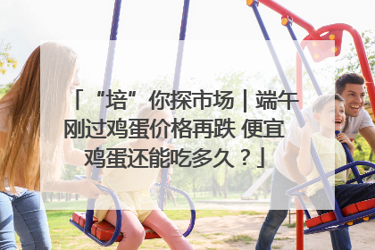 “培”你探市场｜端午刚过鸡蛋价格再跌 便宜鸡蛋还能吃多久？