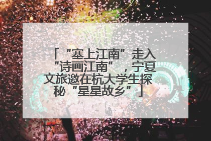 “塞上江南”走入“诗画江南”，宁夏文旅邀在杭大学生探秘“星星故乡”