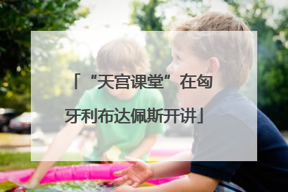 “天宫课堂”在匈牙利布达佩斯开讲
