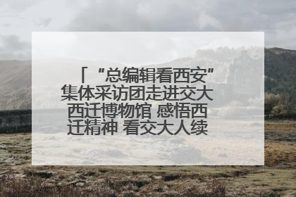 “总编辑看西安”集体采访团走进交大西迁博物馆 感悟西迁精神 看交大人续写爱国奋斗新篇章