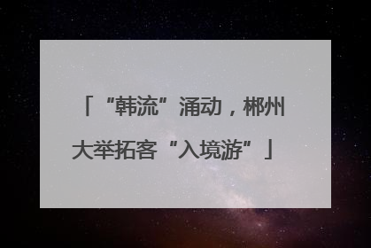 “韩流”涌动，郴州大举拓客“入境游”