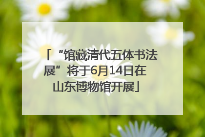 “馆藏清代五体书法展”将于6月14日在山东博物馆开展
