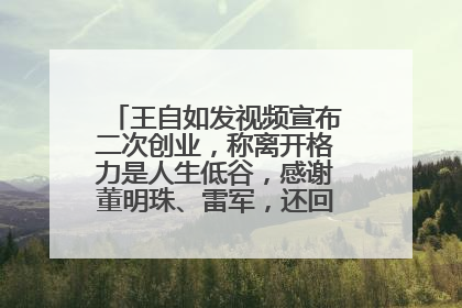 王自如发视频宣布二次创业，称离开格力是人生低谷，感谢董明珠、雷军，还回应了“工资条”：清楚自己要什么……