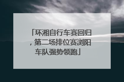 环湘自行车赛回归，第二场排位赛浏阳车队强势领跑