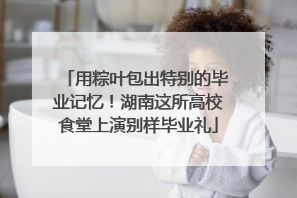 用粽叶包出特别的毕业记忆！湖南这所高校食堂上演别样毕业礼