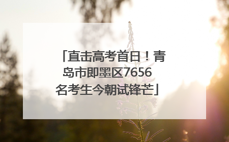 直击高考首日！青岛市即墨区7656名考生今朝试锋芒