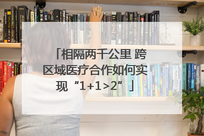相隔两千公里 跨区域医疗合作如何实现“1+1>2”