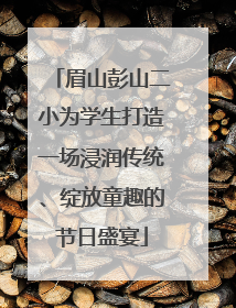 眉山彭山二小为学生打造一场浸润传统、绽放童趣的节日盛宴
