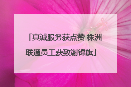 真诚服务获点赞 株洲联通员工获致谢锦旗