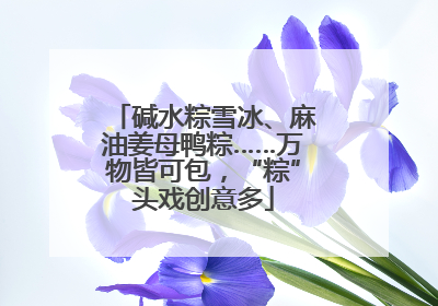 碱水粽雪冰、麻油姜母鸭粽……万物皆可包，“粽”头戏创意多