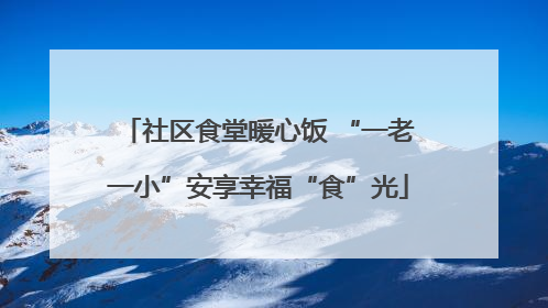 社区食堂暖心饭 “一老一小”安享幸福“食”光