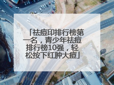 祛痘印排行榜第一名，青少年祛痘排行榜10强，轻松按下红肿大痘