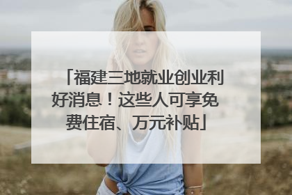 福建三地就业创业利好消息！这些人可享免费住宿、万元补贴