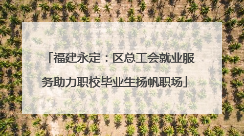 福建永定：区总工会就业服务助力职校毕业生扬帆职场