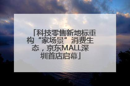 科技零售新地标重构“家场景”消费生态，京东MALL深圳首店启幕