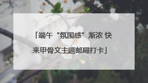 端午“氛围感”渐浓 快来甲骨文主题邮局打卡