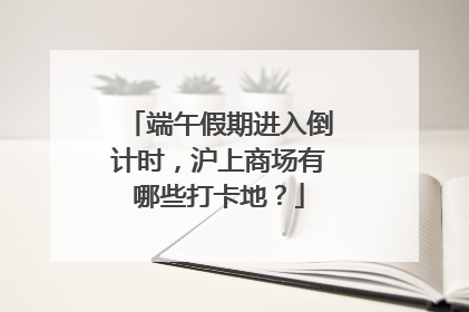 端午假期进入倒计时，沪上商场有哪些打卡地？