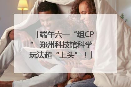 端午六一“组CP” 郑州科技馆科学玩法超“上头”！