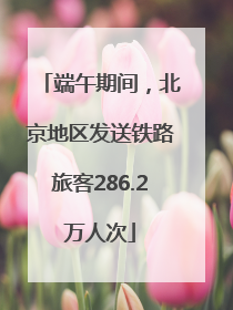 端午期间，北京地区发送铁路旅客286.2万人次