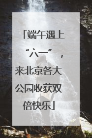 端午遇上“六一”，来北京各大公园收获双倍快乐