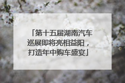 第十五届湖南汽车巡展即将亮相益阳，打造年中购车盛宴