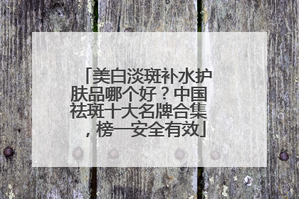 美白淡斑补水护肤品哪个好？中国祛斑十大名牌合集，榜一安全有效