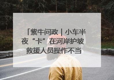 紫牛问政｜小车半夜“卡”在河岸护坡 救援人员操作不当致小车翻下河，然后直接走人了