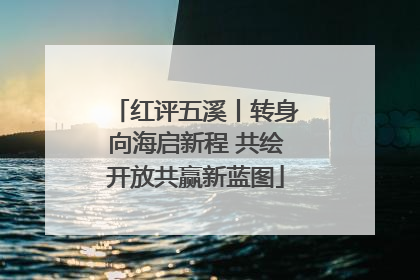 红评五溪丨转身向海启新程 共绘开放共赢新蓝图