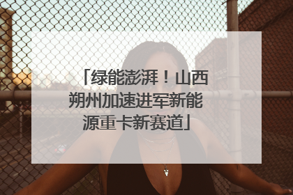 绿能澎湃！山西朔州加速进军新能源重卡新赛道