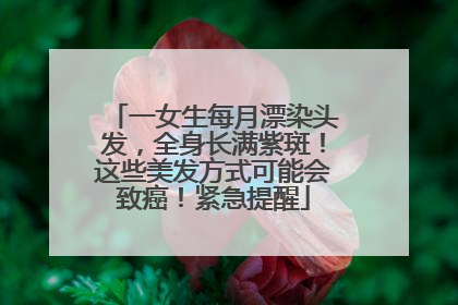 一女生每月漂染头发，全身长满紫斑！这些美发方式可能会致癌！紧急提醒