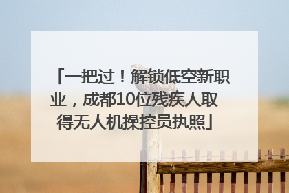一把过！解锁低空新职业，成都10位残疾人取得无人机操控员执照