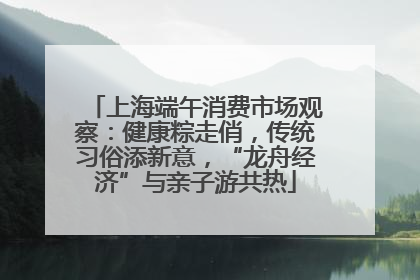 上海端午消费市场观察：健康粽走俏，传统习俗添新意，“龙舟经济”与亲子游共热