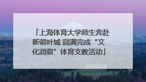 上海体育大学师生奔赴新疆叶城 圆满完成“文化润疆”体育支教活动
