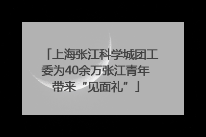 上海张江科学城团工委为40余万张江青年带来“见面礼”