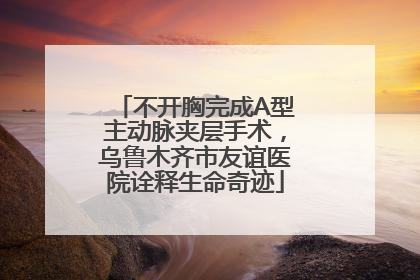 不开胸完成A型主动脉夹层手术，乌鲁木齐市友谊医院诠释生命奇迹