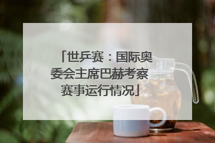 世乒赛：国际奥委会主席巴赫考察赛事运行情况