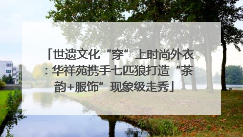 世遗文化“穿”上时尚外衣：华祥苑携手七匹狼打造“茶韵+服饰”现象级走秀