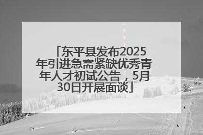 东平县发布2025年引进急需紧缺优秀青年人才初试公告，5月30日开展面谈