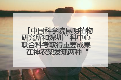 中国科学院昆明植物研究所和深圳兰科中心联合科考取得重要成果 在神农架发现两种“国保”级兰花