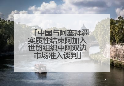 中国与阿塞拜疆实质性结束阿加入世贸组织中阿双边市场准入谈判