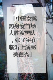 中国女篮热身赛首场大胜波黑队,张子宇在临沂上演完美首秀