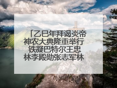 乙巳年拜谒炎帝神农大典隆重举行 铁凝巴特尔王忠林李殿勋张志军林中森等出席 孙伟主持
