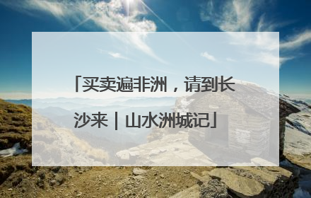买卖遍非洲，请到长沙来｜山水洲城记