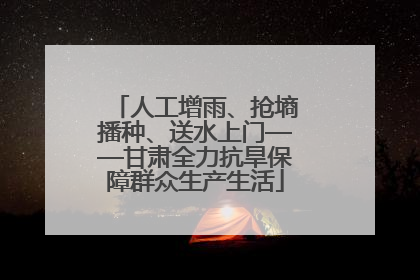 人工增雨、抢墒播种、送水上门——甘肃全力抗旱保障群众生产生活